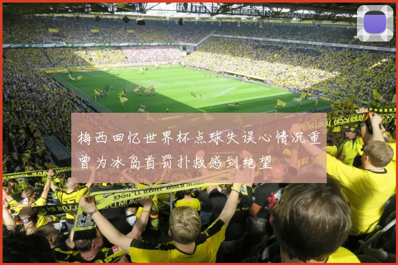 梅西回忆世界杯点球失误心情沉重曾为冰岛首罚扑救感到绝望