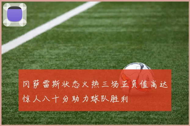 冈萨雷斯状态火热三场正负值高达惊人八十分助力球队胜利