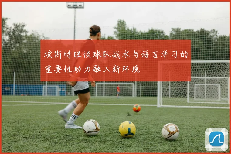 埃斯特旺谈球队战术与语言学习的重要性助力融入新环境