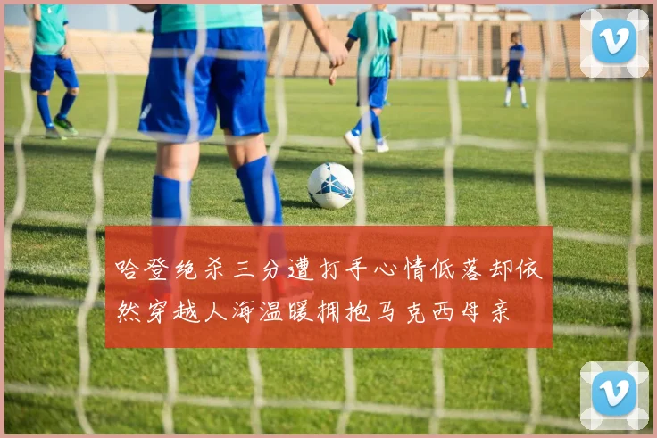 哈登绝杀三分遭打手心情低落却依然穿越人海温暖拥抱马克西母亲