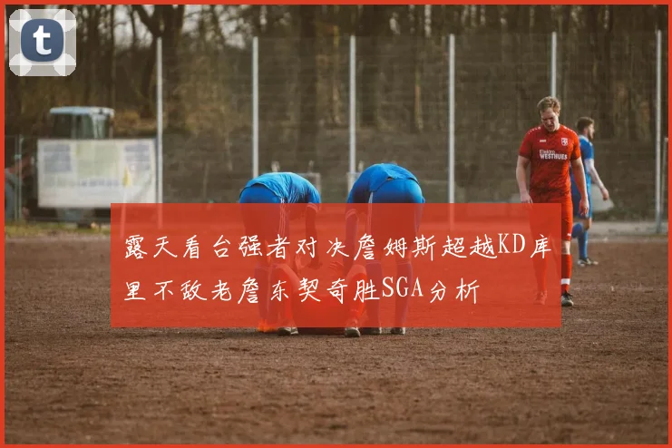 露天看台强者对决詹姆斯超越KD库里不敌老詹东契奇胜SGA分析