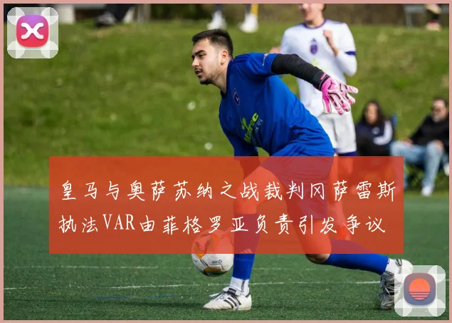 皇马与奥萨苏纳之战裁判冈萨雷斯执法VAR由菲格罗亚负责引发争议