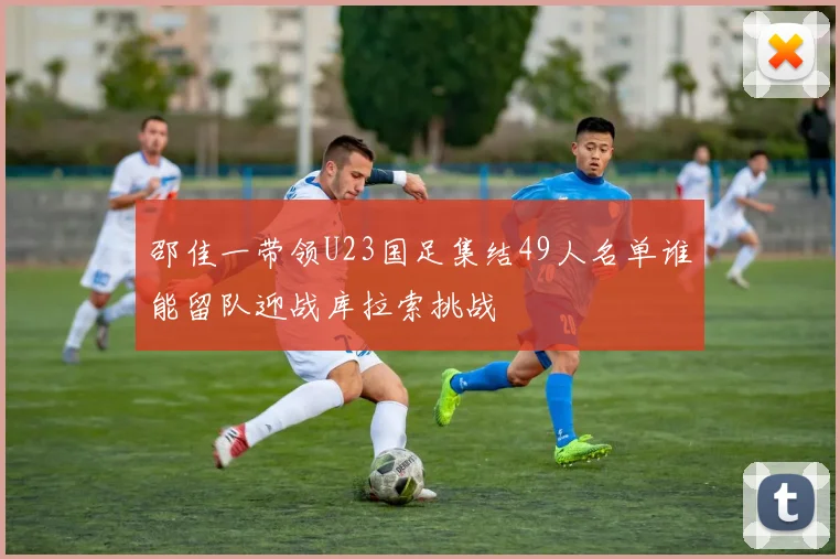 邵佳一带领U23国足集结49人名单谁能留队迎战库拉索挑战