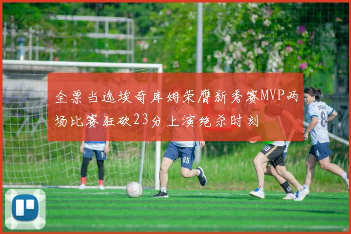 全票当选埃奇库姆荣膺新秀赛MVP两场比赛狂砍23分上演绝杀时刻