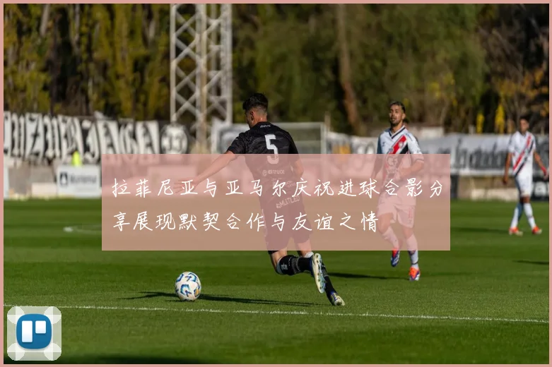 拉菲尼亚与亚马尔庆祝进球合影分享展现默契合作与友谊之情