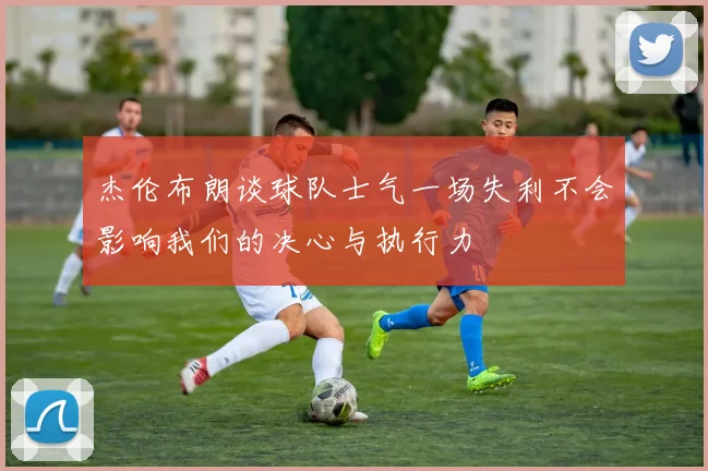 杰伦布朗谈球队士气一场失利不会影响我们的决心与执行力