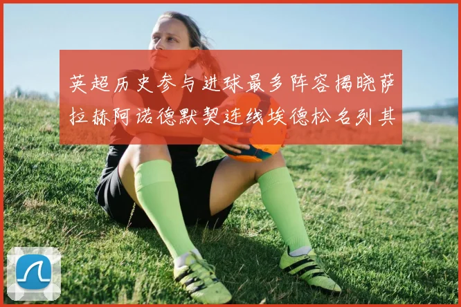 英超历史参与进球最多阵容揭晓萨拉赫阿诺德默契连线埃德松名列其中
