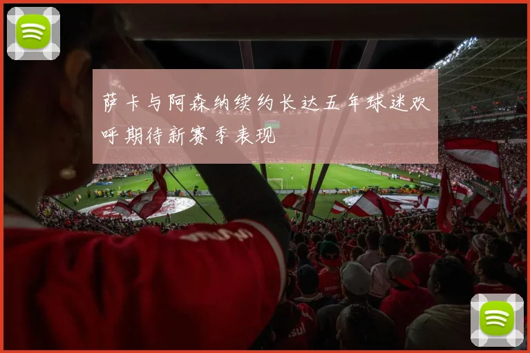 萨卡与阿森纳续约长达五年球迷欢呼期待新赛季表现