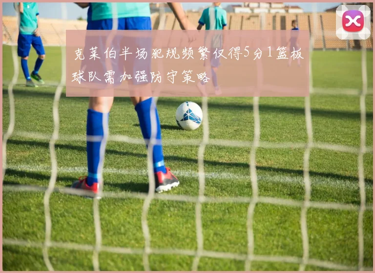克莱伯半场犯规频繁仅得5分1篮板球队需加强防守策略