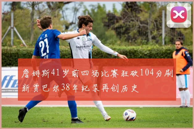詹姆斯41岁前四场比赛狂砍104分刷新贾巴尔38年纪录再创历史