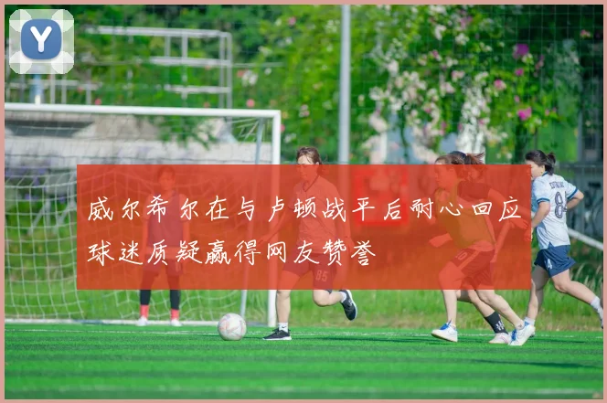 威尔希尔在与卢顿战平后耐心回应球迷质疑赢得网友赞誉