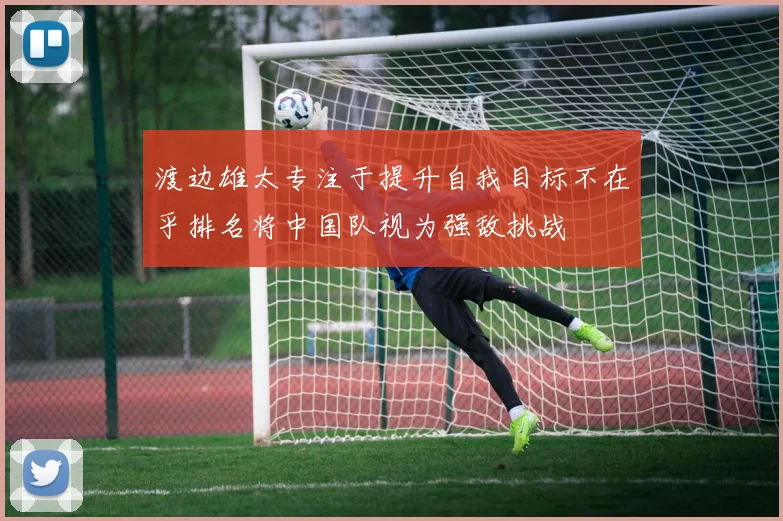 渡边雄太专注于提升自我目标不在乎排名将中国队视为强敌挑战