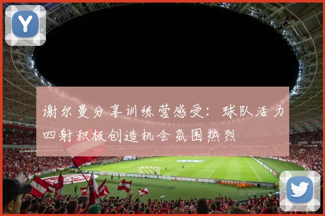 谢尔曼分享训练营感受：球队活力四射积极创造机会氛围热烈