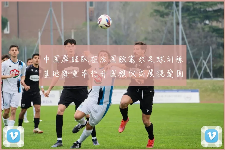 中国犀旺队在法国欧塞尔足球训练基地隆重举行升国旗仪式展现爱国情怀