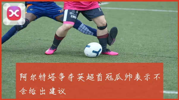 阿尔特塔争夺英超首冠瓜帅表示不会给出建议