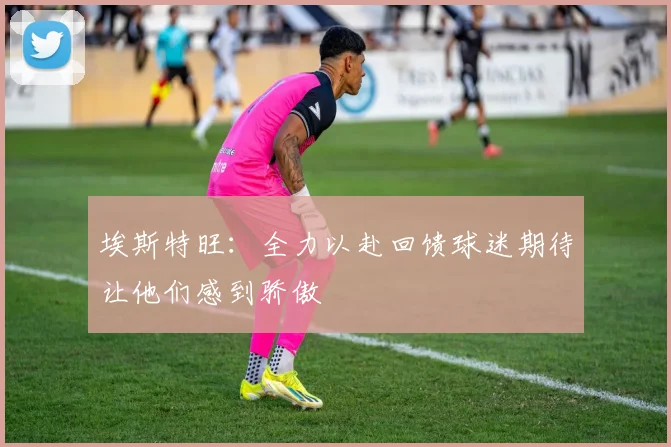 埃斯特旺：全力以赴回馈球迷期待让他们感到骄傲