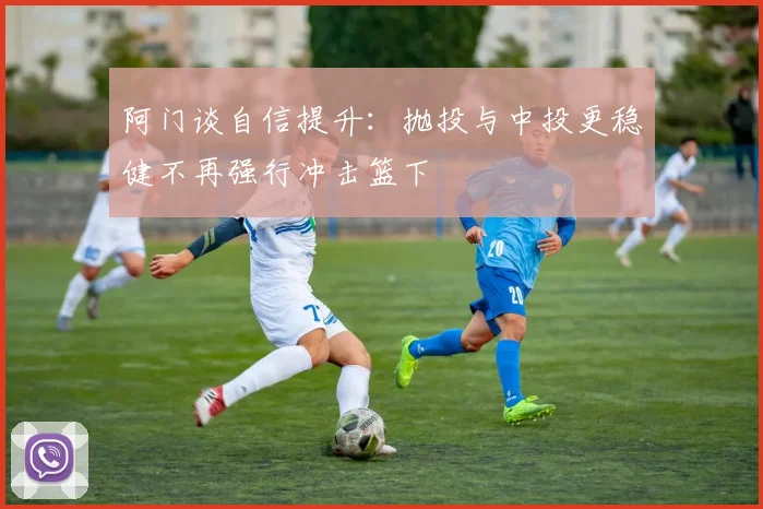 阿门谈自信提升：抛投与中投更稳健不再强行冲击篮下