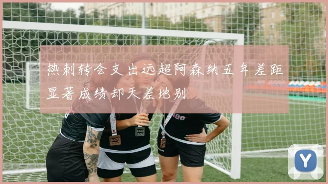 热刺转会支出远超阿森纳五年差距显著成绩却天差地别