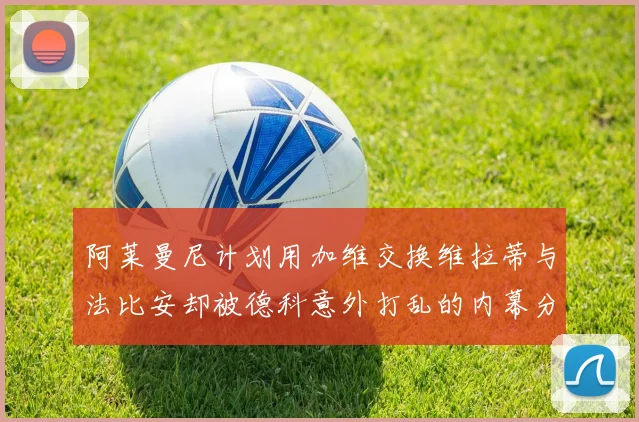 阿莱曼尼计划用加维交换维拉蒂与法比安却被德科意外打乱的内幕分析