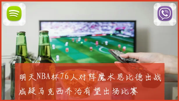 明天NBA杯76人对阵魔术恩比德出战成疑马克西乔治有望出场比赛