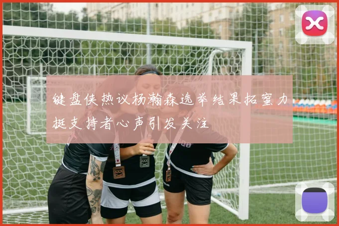 键盘侠热议杨瀚森选举结果拓蜜力挺支持者心声引发关注