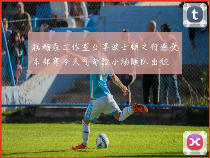杨瀚森工作室分享波士顿之行感受东部寒冷天气考验小杨随队出征