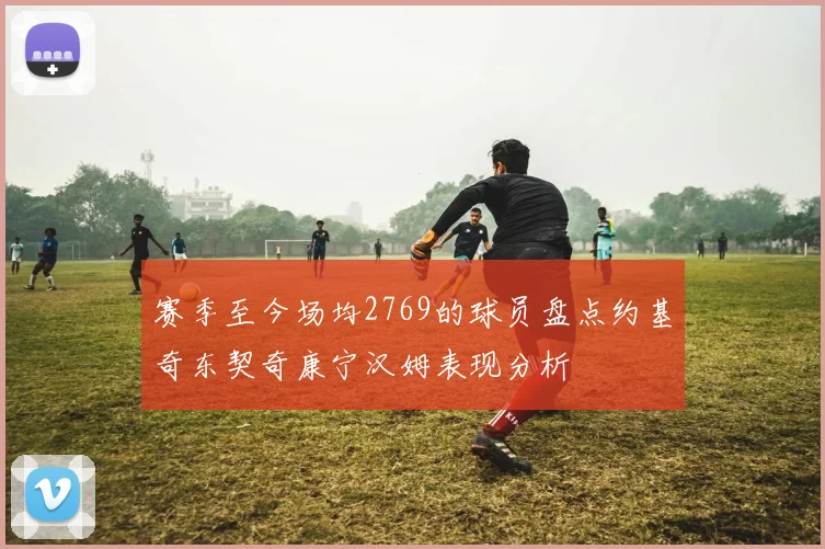 赛季至今场均2769的球员盘点约基奇东契奇康宁汉姆表现分析