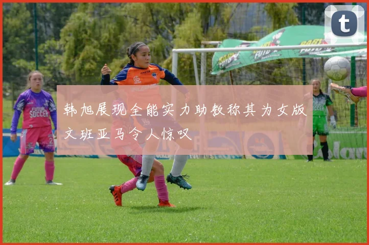 韩旭展现全能实力助教称其为女版文班亚马令人惊叹