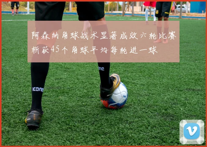 阿森纳角球战术显著成效六轮比赛斩获45个角球平均每轮进一球