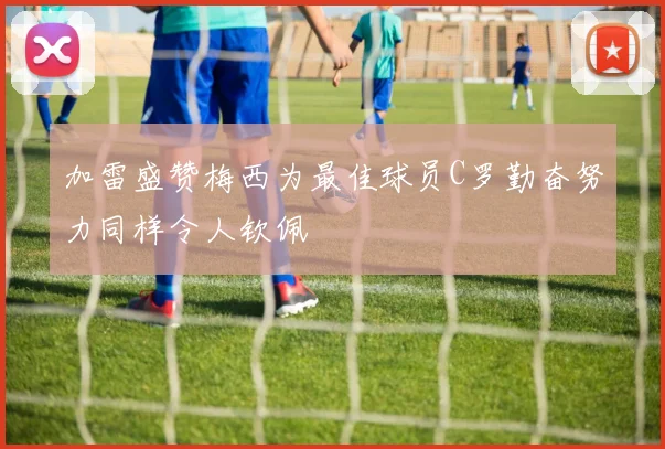 加雷盛赞梅西为最佳球员C罗勤奋努力同样令人钦佩
