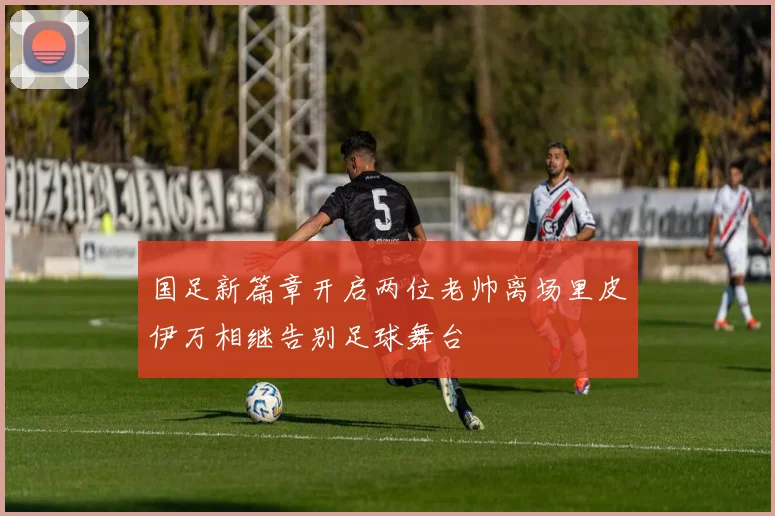 国足新篇章开启两位老帅离场里皮伊万相继告别足球舞台
