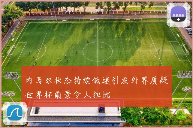 内马尔状态持续低迷引发外界质疑世界杯前景令人担忧