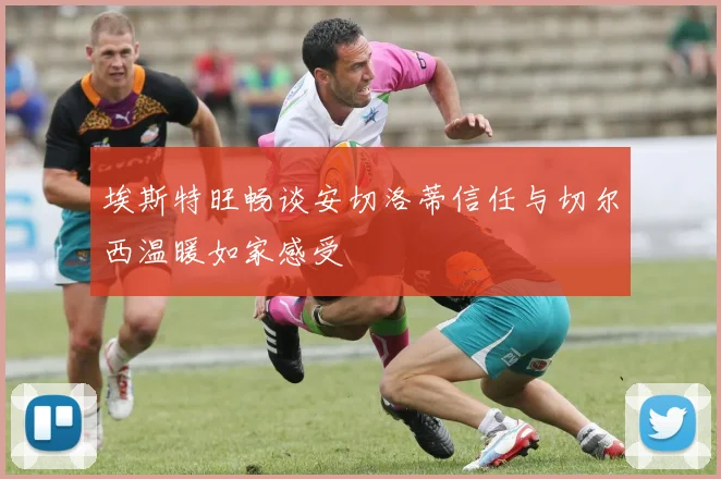埃斯特旺畅谈安切洛蒂信任与切尔西温暖如家感受