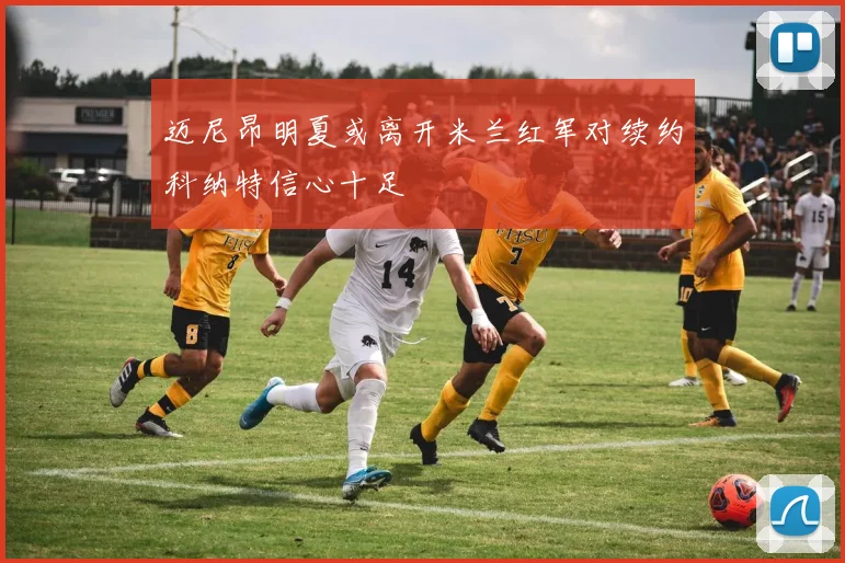 迈尼昂明夏或离开米兰红军对续约科纳特信心十足