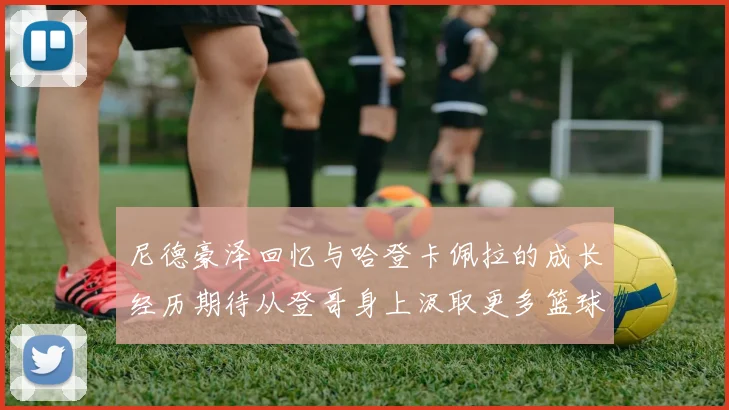 尼德豪泽回忆与哈登卡佩拉的成长经历期待从登哥身上汲取更多篮球智慧