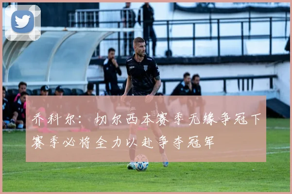 乔科尔：切尔西本赛季无缘争冠下赛季必将全力以赴争夺冠军