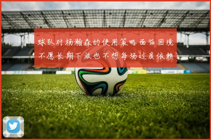球队对杨瀚森的使用策略面临困境不愿长期下放也不想每场过度依赖