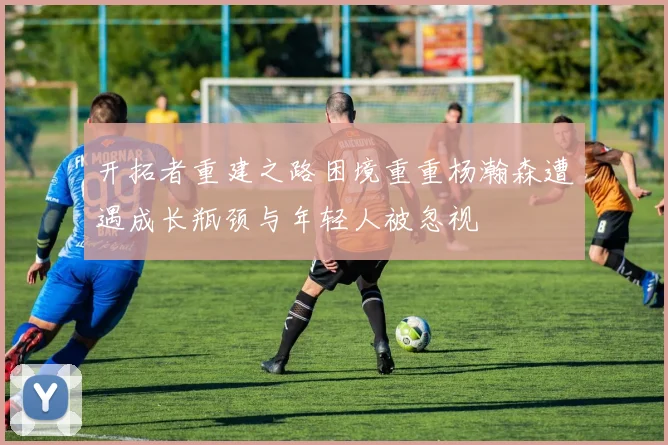 开拓者重建之路困境重重杨瀚森遭遇成长瓶颈与年轻人被忽视
