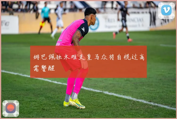 姆巴佩独木难支皇马众将自视过高需警醒