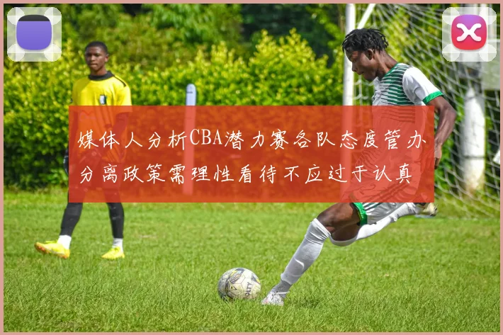 媒体人分析CBA潜力赛各队态度管办分离政策需理性看待不应过于认真