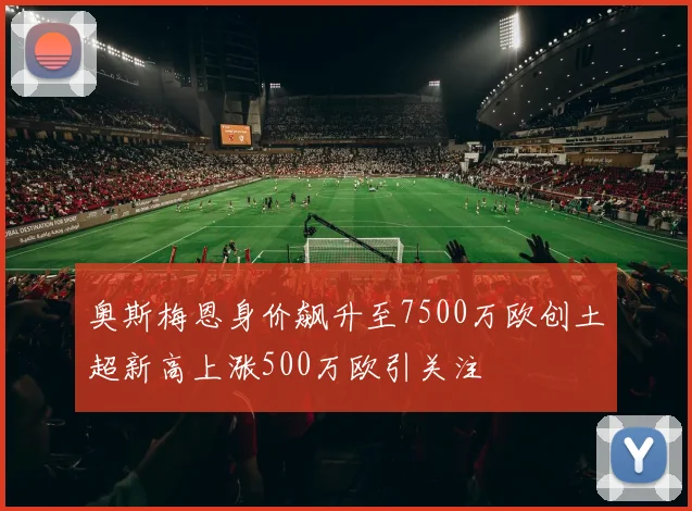奥斯梅恩身价飙升至7500万欧创土超新高上涨500万欧引关注