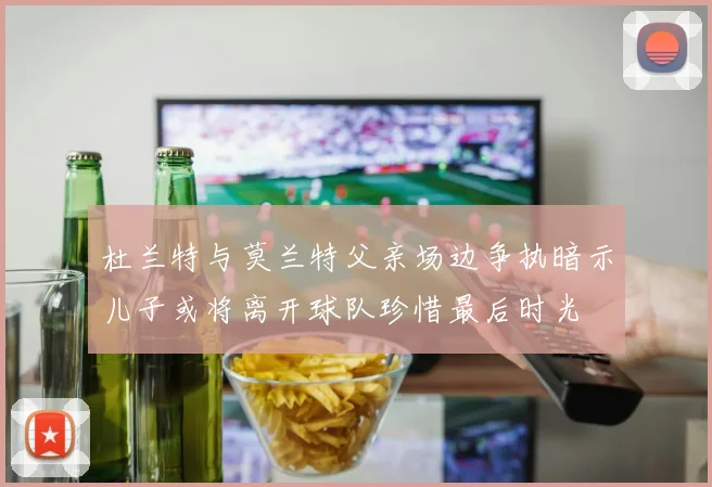 杜兰特与莫兰特父亲场边争执暗示儿子或将离开球队珍惜最后时光