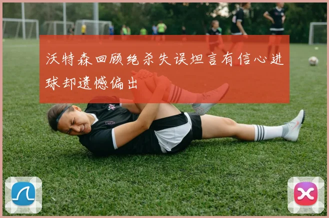 沃特森回顾绝杀失误坦言有信心进球却遗憾偏出